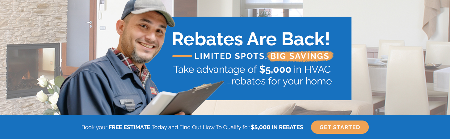 Rebates Are Back! Limited spots, big savings! Take advantage of $5,000 in HVAC rebates for your home. Book your free estimate today and find out how to qualify.